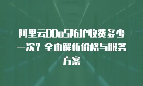 阿里云DDoS防护收费多少一次？全面解析价格与服务方案
