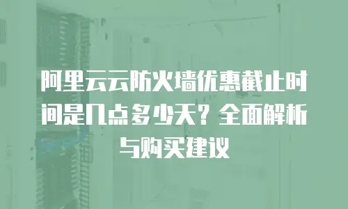 阿里云云防火墙优惠截止时间是几点多少天？全面解析与购买建议