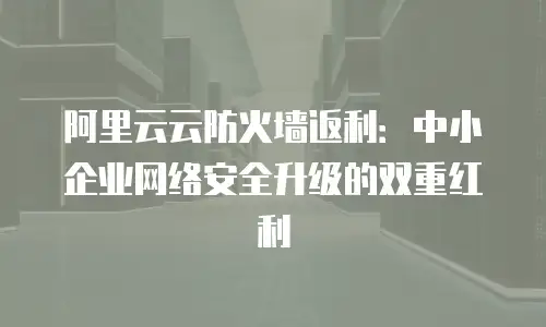 阿里云云防火墙返利：中小企业网络安全升级的双重红利