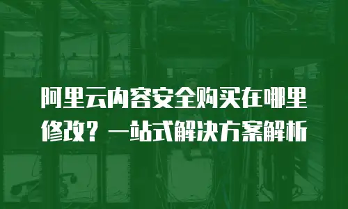 阿里云内容安全购买在哪里修改？一站式解决方案解析