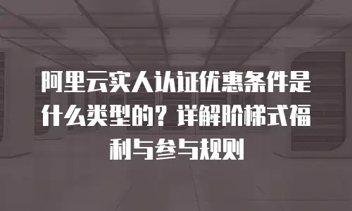 阿里云实人认证优惠条件是什么类型的？详解阶梯式福利与参与规则
