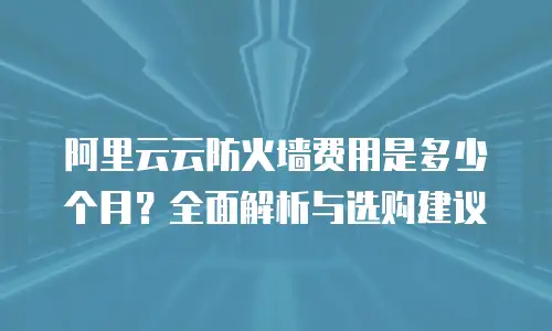 阿里云云防火墙费用是多少个月？全面解析与选购建议