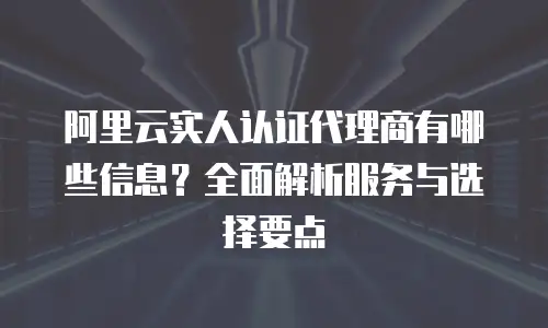 阿里云实人认证代理商有哪些信息？全面解析服务与选择要点