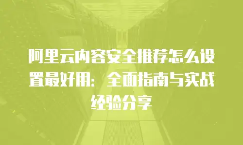阿里云内容安全推荐怎么设置最好用：全面指南与实战经验分享