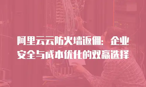 阿里云云防火墙返佣：企业安全与成本优化的双赢选择