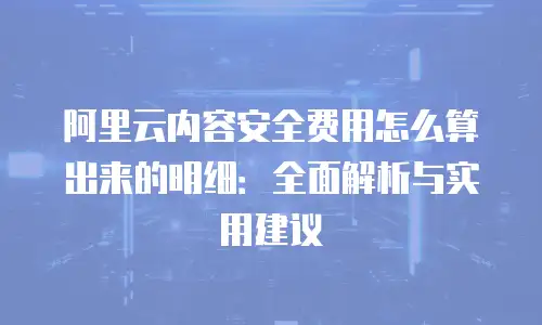 阿里云内容安全费用怎么算出来的明细：全面解析与实用建议