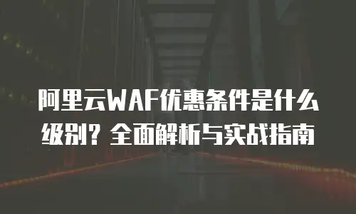 阿里云WAF优惠条件是什么级别？全面解析与实战指南