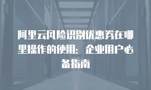 阿里云风险识别优惠券在哪里操作的使用：企业用户必备指南