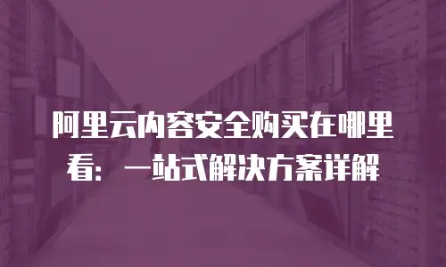 阿里云内容安全购买在哪里看：一站式解决方案详解