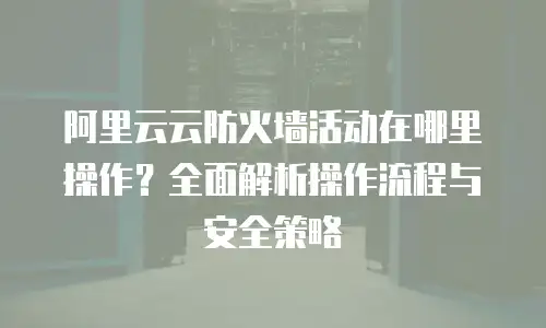 阿里云云防火墙活动在哪里操作？全面解析操作流程与安全策略