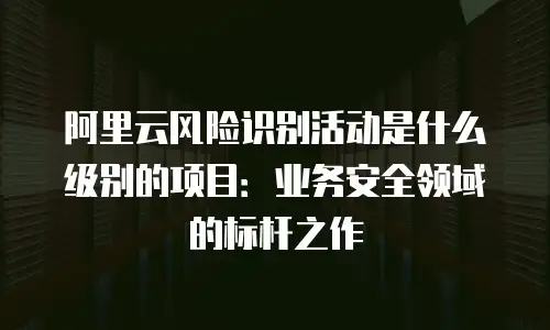 阿里云风险识别活动是什么级别的项目：业务安全领域的标杆之作