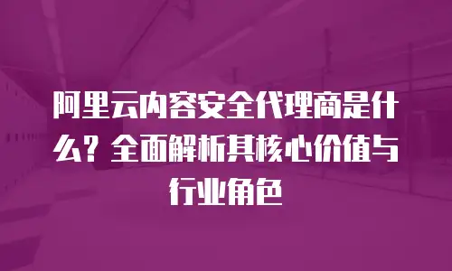 阿里云内容安全代理商是什么？全面解析其核心价值与行业角色