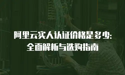 阿里云实人认证价格是多少：全面解析与选购指南