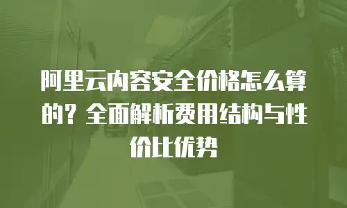 阿里云内容安全价格怎么算的？全面解析费用结构与性价比优势