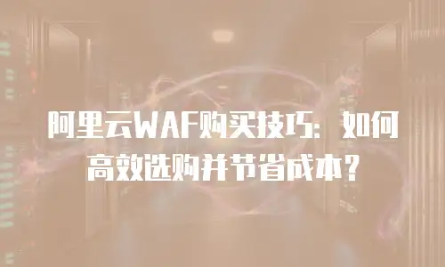 阿里云WAF购买技巧：如何高效选购并节省成本？
