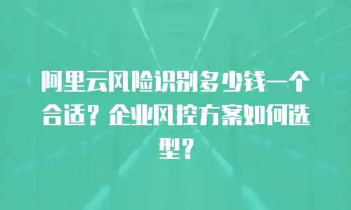 阿里云风险识别多少钱一个合适？企业风控方案如何选型？
