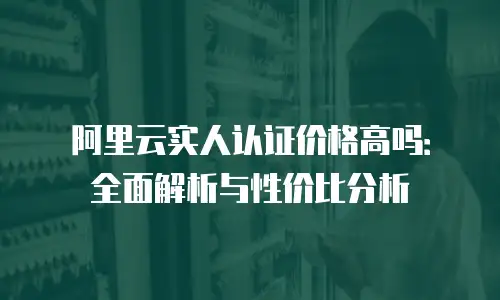 阿里云实人认证价格高吗：全面解析与性价比分析