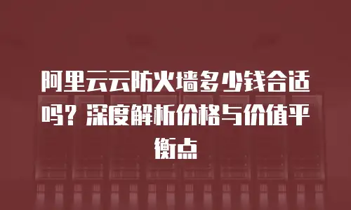 阿里云云防火墙多少钱合适吗？深度解析价格与价值平衡点