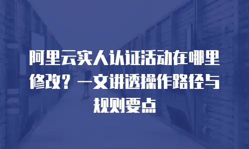 阿里云实人认证活动在哪里修改？一文讲透操作路径与规则要点