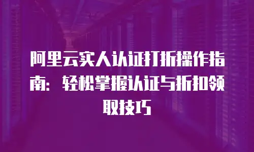 阿里云实人认证打折操作指南：轻松掌握认证与折扣领取技巧