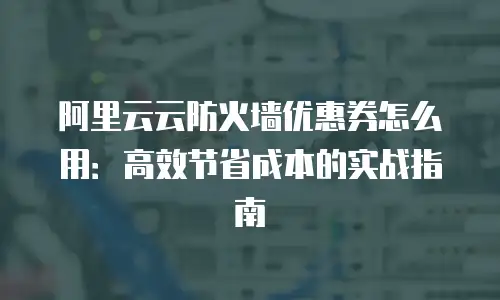 阿里云云防火墙优惠券怎么用：高效节省成本的实战指南