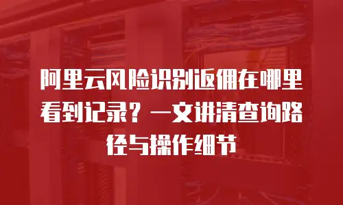 阿里云风险识别返佣在哪里看到记录？一文讲清查询路径与操作细节
