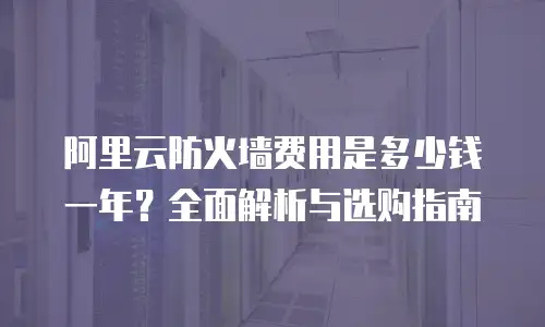 阿里云防火墙费用是多少钱一年？全面解析与选购指南