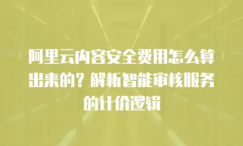 阿里云内容安全费用怎么算出来的？解析智能审核服务的计价逻辑