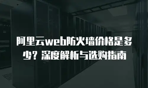 阿里云web防火墙价格是多少？深度解析与选购指南