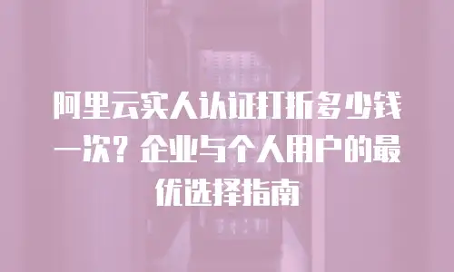 阿里云实人认证打折多少钱一次？企业与个人用户的最优选择指南