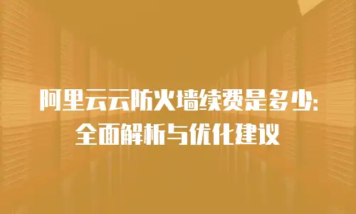 阿里云云防火墙续费是多少：全面解析与优化建议