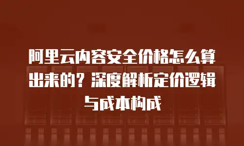 阿里云内容安全价格怎么算出来的？深度解析定价逻辑与成本构成