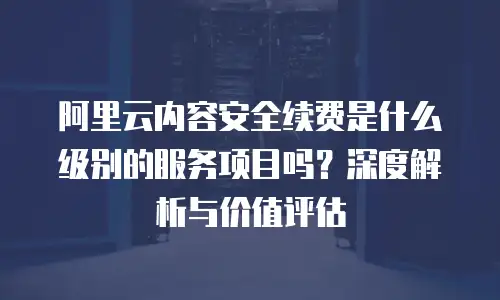 阿里云内容安全续费是什么级别的服务项目吗？深度解析与价值评估