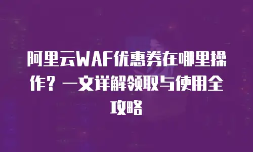 阿里云WAF优惠券在哪里操作？一文详解领取与使用全攻略