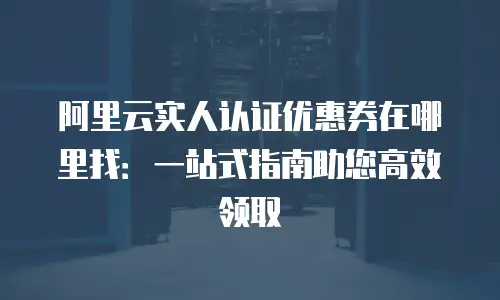 阿里云实人认证优惠券在哪里找：一站式指南助您高效领取