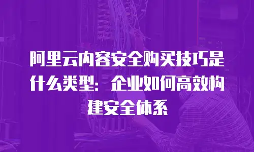 阿里云内容安全购买技巧是什么类型：企业如何高效构建安全体系