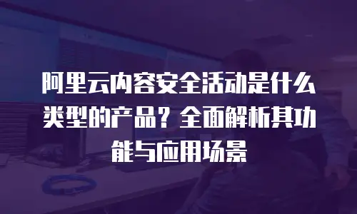 阿里云内容安全活动是什么类型的产品？全面解析其功能与应用场景