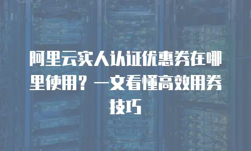 阿里云实人认证优惠券在哪里使用？一文看懂高效用券技巧