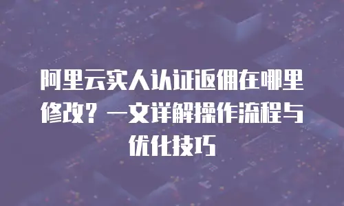 阿里云实人认证返佣在哪里修改？一文详解操作流程与优化技巧