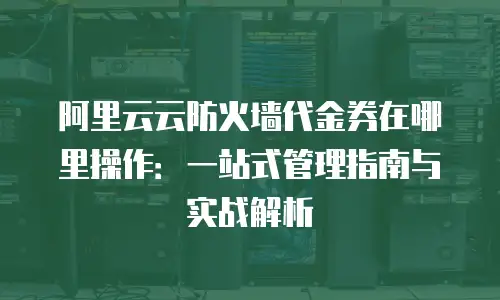 阿里云云防火墙代金券在哪里操作：一站式管理指南与实战解析