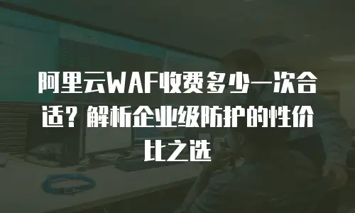 阿里云WAF收费多少一次合适？解析企业级防护的性价比之选