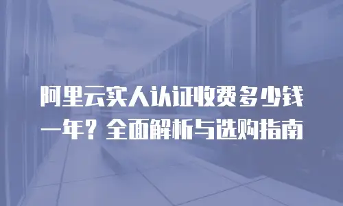 阿里云实人认证收费多少钱一年？全面解析与选购指南