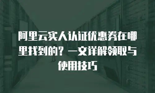阿里云实人认证优惠券在哪里找到的？一文详解领取与使用技巧