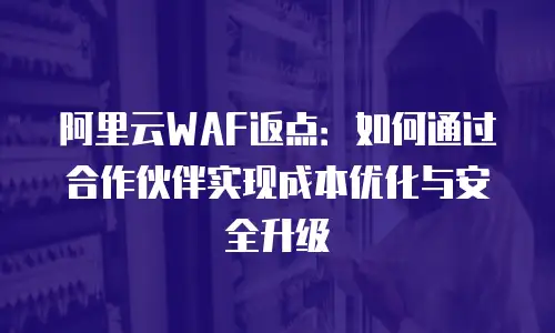 阿里云WAF返点：如何通过合作伙伴实现成本优化与安全升级