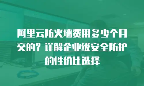 阿里云防火墙费用多少个月交的？详解企业级安全防护的性价比选择