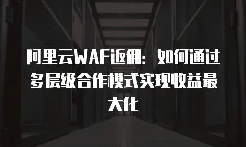 阿里云WAF返佣：如何通过多层级合作模式实现收益最大化
