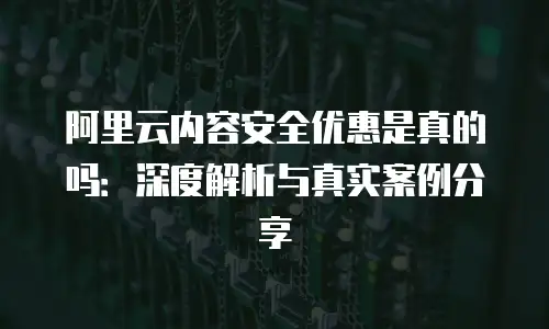 阿里云内容安全优惠是真的吗：深度解析与真实案例分享