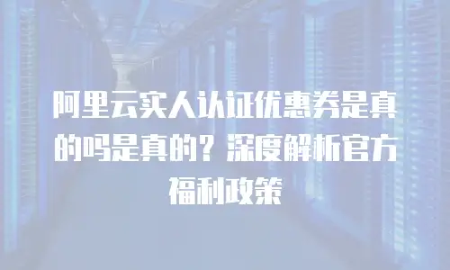 阿里云实人认证优惠券是真的吗是真的？深度解析官方福利政策