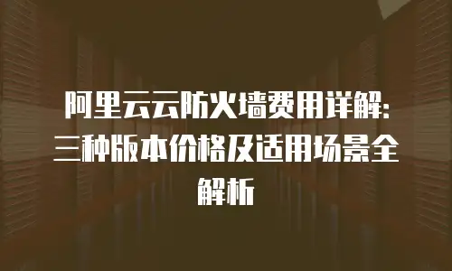 阿里云云防火墙费用详解：三种版本价格及适用场景全解析