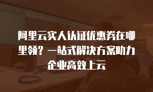 阿里云实人认证优惠券在哪里领？一站式解决方案助力企业高效上云